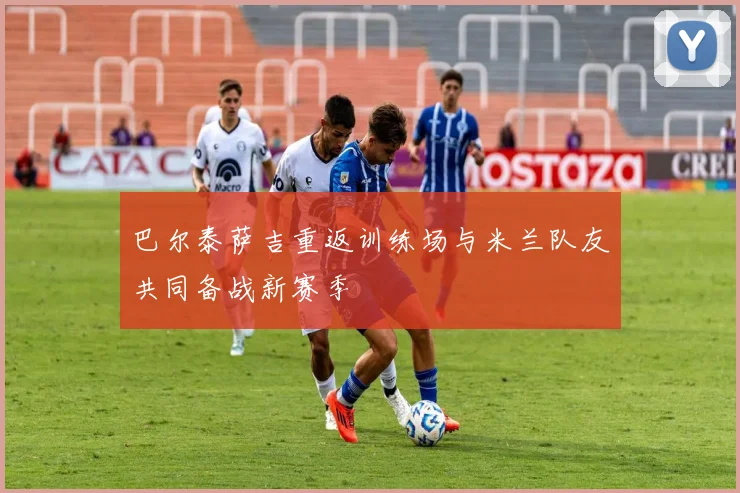 巴尔泰萨吉重返训练场与米兰队友共同备战新赛季