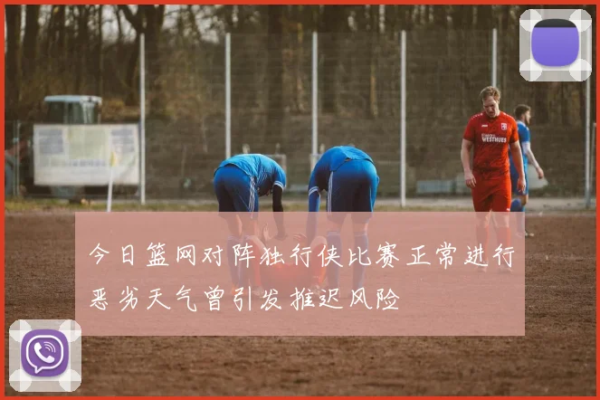 今日篮网对阵独行侠比赛正常进行恶劣天气曾引发推迟风险