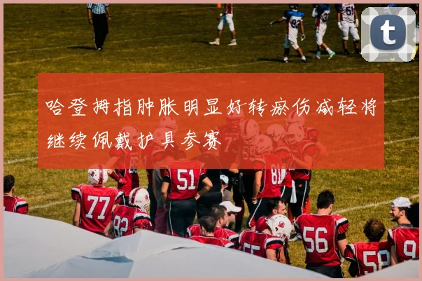哈登拇指肿胀明显好转瘀伤减轻将继续佩戴护具参赛