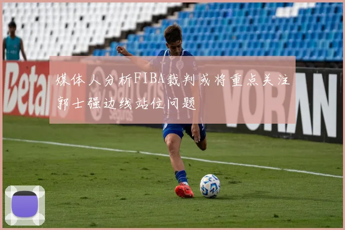 媒体人分析FIBA裁判或将重点关注郭士强边线站位问题
