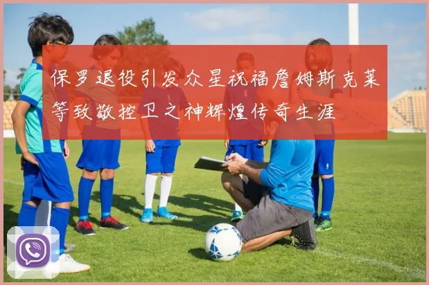 保罗退役引发众星祝福詹姆斯克莱等致敬控卫之神辉煌传奇生涯