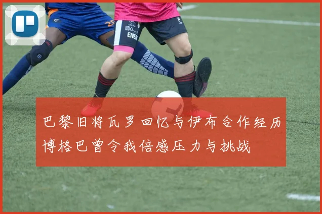 巴黎旧将瓦罗回忆与伊布合作经历博格巴曾令我倍感压力与挑战