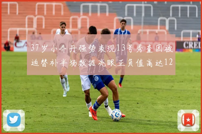 37岁小乔丹强势表现13号秀奎因被迫替补半场数据亮眼正负值高达12