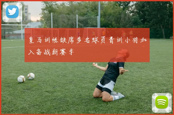 皇马训练缺席多名球员青训小将加入备战新赛季