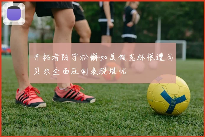 开拓者防守松懈如度假克林根遭戈贝尔全面压制表现堪忧