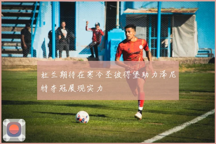 杜兰期待在寒冷圣彼得堡助力泽尼特夺冠展现实力