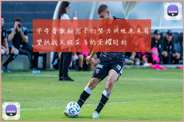 字母哥激励儿子们努力训练未来有望挑战文班亚马的荣耀时刻