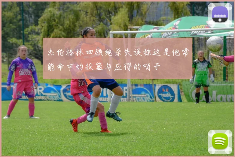 杰伦格林回顾绝杀失误称这是他常能命中的投篮与应得的哨子