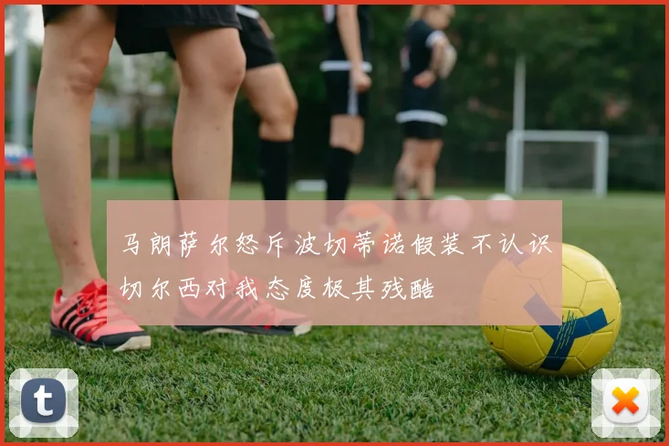 马朗萨尔怒斥波切蒂诺假装不认识切尔西对我态度极其残酷