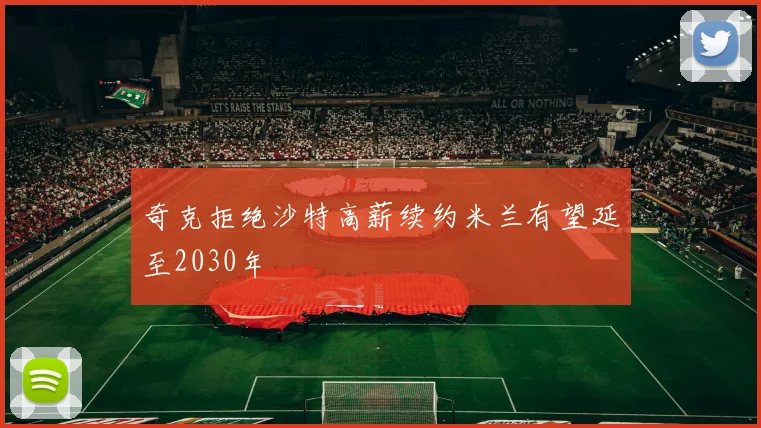 奇克拒绝沙特高薪续约米兰有望延至2030年