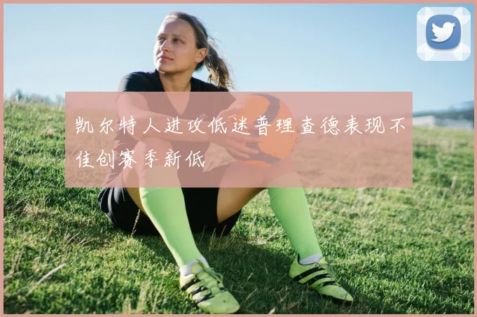 凯尔特人进攻低迷普理查德表现不佳创赛季新低
