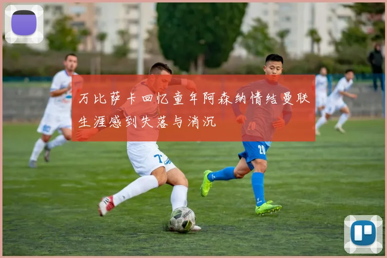 万比萨卡回忆童年阿森纳情结曼联生涯感到失落与消沉